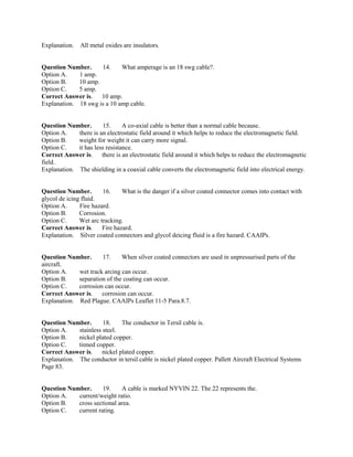 Explanation. All metal oxides are insulators.
Question Number. 14. What amperage is an 18 swg cable?.
Option A. 1 amp.
Option B. 10 amp.
Option C. 5 amp.
Correct Answer is. 10 amp.
Explanation. 18 swg is a 10 amp cable.
Question Number. 15. A co-axial cable is better than a normal cable because.
Option A. there is an electrostatic field around it which helps to reduce the electromagnetic field.
Option B. weight for weight it can carry more signal.
Option C. it has less resistance.
Correct Answer is. there is an electrostatic field around it which helps to reduce the electromagnetic
field.
Explanation. The shielding in a coaxial cable converts the electromagnetic field into electrical energy.
Question Number. 16. What is the danger if a silver coated connector comes into contact with
glycol de icing fluid.
Option A. Fire hazard.
Option B. Corrosion.
Option C. Wet arc tracking.
Correct Answer is. Fire hazard.
Explanation. Silver coated connectors and glycol deicing fluid is a fire hazard. CAAIPs.
Question Number. 17. When silver coated connectors are used in unpressurised parts of the
aircraft.
Option A. wet track arcing can occur.
Option B. separation of the coating can occur.
Option C. corrosion can occur.
Correct Answer is. corrosion can occur.
Explanation. Red Plague. CAAIPs Leaflet 11-5 Para.8.7.
Question Number. 18. The conductor in Tersil cable is.
Option A. stainless steel.
Option B. nickel plated copper.
Option C. tinned copper.
Correct Answer is. nickel plated copper.
Explanation. The conductor in tersil cable is nickel plated copper. Pallett Aircraft Electrical Systems
Page 83.
Question Number. 19. A cable is marked NYVIN 22. The 22 represents the.
Option A. current/weight ratio.
Option B. cross sectional area.
Option C. current rating.
 