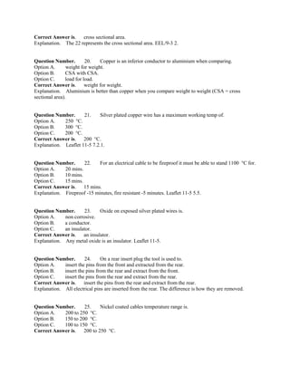 Correct Answer is. cross sectional area.
Explanation. The 22 represents the cross sectional area. EEL/9-3 2.
Question Number. 20. Copper is an inferior conductor to aluminium when comparing.
Option A. weight for weight.
Option B. CSA with CSA.
Option C. load for load.
Correct Answer is. weight for weight.
Explanation. Aluminium is better than copper when you compare weight to weight (CSA = cross
sectional area).
Question Number. 21. Silver plated copper wire has a maximum working temp of.
Option A. 250 °C.
Option B. 300 °C.
Option C. 200 °C.
Correct Answer is. 200 °C.
Explanation. Leaflet 11-5 7.2.1.
Question Number. 22. For an electrical cable to be fireproof it must be able to stand 1100 °C for.
Option A. 20 mins.
Option B. 10 mins.
Option C. 15 mins.
Correct Answer is. 15 mins.
Explanation. Fireproof -15 minutes, fire resistant -5 minutes. Leaflet 11-5 5.5.
Question Number. 23. Oxide on exposed silver plated wires is.
Option A. non corrosive.
Option B. a conductor.
Option C. an insulator.
Correct Answer is. an insulator.
Explanation. Any metal oxide is an insulator. Leaflet 11-5.
Question Number. 24. On a rear insert plug the tool is used to.
Option A. insert the pins from the front and extracted from the rear.
Option B. insert the pins from the rear and extract from the front.
Option C. insert the pins from the rear and extract from the rear.
Correct Answer is. insert the pins from the rear and extract from the rear.
Explanation. All electrical pins are inserted from the rear. The difference is how they are removed.
Question Number. 25. Nickel coated cables temperature range is.
Option A. 200 to 250 °C.
Option B. 150 to 200 °C.
Option C. 100 to 150 °C.
Correct Answer is. 200 to 250 °C.
 