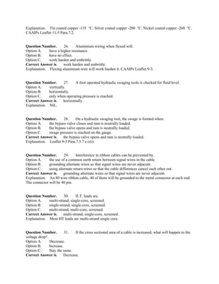 Explanation. Tin coated copper -135 °C. Silver coated copper -200 °C. Nickel coated copper -260 °C.
CAAIPs Leaflet 11-5 Para.7.2.
Question Number. 26. Aluminium wiring when flexed will.
Option A. have a higher resistance.
Option B. have no effect.
Option C. work harden and embrittle.
Correct Answer is. work harden and embrittle.
Explanation. Flexing aluminium wire will work harden it. CAAIPs Leaflet 9-3.
Question Number. 27. A foot operated hydraulic swaging tools is checked for fluid level.
Option A. vertically.
Option B. horizontally.
Option C. only when operating pressure is reached.
Correct Answer is. horizontally.
Explanation. NIL.
Question Number. 28. On a hydraulic swaging tool, the swage is formed when.
Option A. the bypass valve closes and ram is neutrally loaded.
Option B. the bypass valve opens and ram is neutrally loaded.
Option C. swage pressure is reached on the gauge.
Correct Answer is. the bypass valve opens and ram is neutrally loaded.
Explanation. Leaflet 9-3 Para.7.5.7 e (iii).
Question Number. 29. Interference in ribbon cables can be prevented by.
Option A. the use of a common earth return between signal wires in the cable.
Option B. grounding alternate wires so that signal wires are never adjacent.
Option C. using alternate return wires so that the cable differences cancel each other out.
Correct Answer is. grounding alternate wires so that signal wires are never adjacent.
Explanation. An 80 wire ribbon cable, 40 of them will be grounded to the metal connector at each end.
The connector will be 40 pin.
Question Number. 30. H.T. leads are.
Option A. multi-strand, single-core, screened.
Option B. single-strand, single-core, screened.
Option C. multi-strand, multi-core, screened.
Correct Answer is. multi-strand, single-core, screened.
Explanation. Most HT leads are multi-strand single core.
Question Number. 31. If the cross sectional area of a cable is increased, what will happen to the
voltage drop?.
Option A. Decrease.
Option B. Increase.
Option C. Stay the same.
Correct Answer is. Decrease.
 