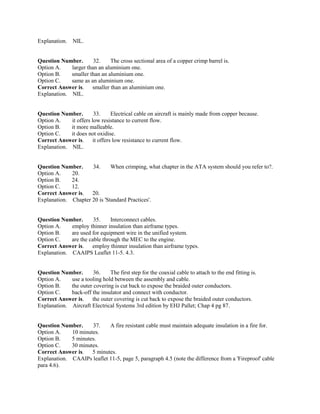 Explanation. NIL.
Question Number. 32. The cross sectional area of a copper crimp barrel is.
Option A. larger than an aluminium one.
Option B. smaller than an aluminium one.
Option C. same as an aluminium one.
Correct Answer is. smaller than an aluminium one.
Explanation. NIL.
Question Number. 33. Electrical cable on aircraft is mainly made from copper because.
Option A. it offers low resistance to current flow.
Option B. it more malleable.
Option C. it does not oxidise.
Correct Answer is. it offers low resistance to current flow.
Explanation. NIL.
Question Number. 34. When crimping, what chapter in the ATA system should you refer to?.
Option A. 20.
Option B. 24.
Option C. 12.
Correct Answer is. 20.
Explanation. Chapter 20 is 'Standard Practices'.
Question Number. 35. Interconnect cables.
Option A. employ thinner insulation than airframe types.
Option B. are used for equipment wire in the unified system.
Option C. are the cable through the MEC to the engine.
Correct Answer is. employ thinner insulation than airframe types.
Explanation. CAAIPS Leaflet 11-5. 4.3.
Question Number. 36. The first step for the coaxial cable to attach to the end fitting is.
Option A. use a tooling hold between the assembly and cable.
Option B. the outer covering is cut back to expose the braided outer conductors.
Option C. back-off the insulator and connect with conductor.
Correct Answer is. the outer covering is cut back to expose the braided outer conductors.
Explanation. Aircraft Electrical Systems 3rd edition by EHJ Pallet; Chap 4 pg 87.
Question Number. 37. A fire resistant cable must maintain adequate insulation in a fire for.
Option A. 10 minutes.
Option B. 5 minutes.
Option C. 30 minutes.
Correct Answer is. 5 minutes.
Explanation. CAAIPs leaflet 11-5, page 5, paragraph 4.5 (note the difference from a 'Fireproof' cable
para 4.6).
 