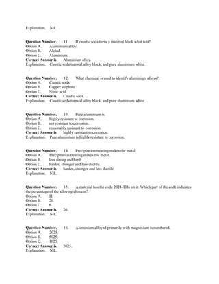Explanation. NIL.
Question Number. 11. If caustic soda turns a material black what is it?.
Option A. Aluminium alloy.
Option B. Alclad.
Option C. Aluminium.
Correct Answer is. Aluminium alloy.
Explanation. Caustic soda turns al.alloy black, and pure aluminium white.
Question Number. 12. What chemical is used to identify aluminium alloys?.
Option A. Caustic soda.
Option B. Copper sulphate.
Option C. Nitric acid.
Correct Answer is. Caustic soda.
Explanation. Caustic soda turns al.alloy black, and pure aluminium white.
Question Number. 13. Pure aluminium is.
Option A. highly resistant to corrosion.
Option B. not resistant to corrosion.
Option C. reasonably resistant to corrosion.
Correct Answer is. highly resistant to corrosion.
Explanation. Pure aluminium is highly resistant to corrosion.
Question Number. 14. Precipitation treating makes the metal.
Option A. Precipitation treating makes the metal.
Option B. less strong and hard.
Option C. harder, stronger and less ductile.
Correct Answer is. harder, stronger and less ductile.
Explanation. NIL.
Question Number. 15. A material has the code 2024-TH6 on it. Which part of the code indicates
the percentage of the alloying element?.
Option A. H.
Option B. 20.
Option C. 6.
Correct Answer is. 20.
Explanation. NIL.
Question Number. 16. Aluminium alloyed primarily with magnesium is numbered.
Option A. 2025.
Option B. 5025.
Option C. 1025.
Correct Answer is. 5025.
Explanation. NIL.
 