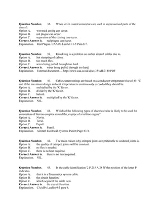 Question Number. 38. When silver coated connectors are used in unpressurised parts of the
aircraft.
Option A. wet track arcing can occur.
Option B. red plague can occur.
Option C. separation of the coating can occur.
Correct Answer is. red plague can occur.
Explanation. Red Plague. CAAIPs Leaflet 11-5 Para.8.7.
Question Number. 39. Knuckling is a problem on earlier aircraft cables due to.
Option A. hot stamping of cables.
Option B. too much flux.
Option C. wires being pulled through too hard.
Correct Answer is. wires being pulled through too hard.
Explanation. External document…. http://www.caa.co.uk/docs/33/AIL0140.PDF
Question Number. 40. Cable current ratings are based on a conductor temperature rise of 40 °C
and if the maximum design ambient temperature is continuously exceeded they should be.
Option A. multiplied by the 'K' factor.
Option B. divide by the 'K' factor.
Option C. halved.
Correct Answer is. multiplied by the 'K' factor.
Explanation. NIL.
Question Number. 41. Which of the following types of electrical wire is likely to be used for
connection of thermo-couples around the jet-pipe of a turbine engine?.
Option A. Nyvin.
Option B. Tersil.
Option C. Fepsil.
Correct Answer is. Fepsil.
Explanation. Aircraft Electrical Systems Pallett Page 83/4.
Question Number. 42. The main reason why crimped joints are preferable to soldered joints is.
Option A. the quality of crimped joints will be constant.
Option B. no flux is needed.
Option C. there is no heat required.
Correct Answer is. there is no heat required.
Explanation. NIL.
Question Number. 43. In the cable identification '2 P 215 A 28 N' the position of the letter P
indicates.
Option A. that it is a Pneumatics system cable.
Option B. the circuit function.
Option C. which segment the cable is in.
Correct Answer is. the circuit function.
Explanation. CAAIPs Leaflet 9-3 para 9.
 