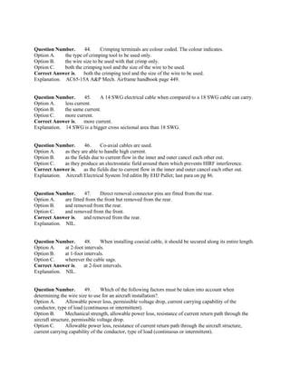 Question Number. 44. Crimping terminals are colour coded. The colour indicates.
Option A. the type of crimping tool to be used only.
Option B. the wire size to be used with that crimp only.
Option C. both the crimping tool and the size of the wire to be used.
Correct Answer is. both the crimping tool and the size of the wire to be used.
Explanation. AC65-15A A&P Mech. Airframe handbook page 449.
Question Number. 45. A 14 SWG electrical cable when compared to a 18 SWG cable can carry.
Option A. less current.
Option B. the same current.
Option C. more current.
Correct Answer is. more current.
Explanation. 14 SWG is a bigger cross sectional area than 18 SWG.
Question Number. 46. Co-axial cables are used.
Option A. as they are able to handle high current.
Option B. as the fields due to current flow in the inner and outer cancel each other out.
Option C. as they produce an electrostatic field around them which prevents HIRF interference.
Correct Answer is. as the fields due to current flow in the inner and outer cancel each other out.
Explanation. Aircraft Electrical System 3rd editin By EHJ Pallet; last para on pg 86.
Question Number. 47. Direct removal connector pins are fitted from the rear.
Option A. are fitted from the front but removed from the rear.
Option B. and removed from the rear.
Option C. and removed from the front.
Correct Answer is. and removed from the rear.
Explanation. NIL.
Question Number. 48. When installing coaxial cable, it should be secured along its entire length.
Option A. at 2-foot intervals.
Option B. at 1-foot intervals.
Option C. wherever the cable sags.
Correct Answer is. at 2-foot intervals.
Explanation. NIL.
Question Number. 49. Which of the following factors must be taken into account when
determining the wire size to use for an aircraft installation?.
Option A. Allowable power loss, permissible voltage drop, current carrying capability of the
conductor, type of load (continuous or intermittent).
Option B. Mechanical strength, allowable power loss, resistance of current return path through the
aircraft structure, permissible voltage drop.
Option C. Allowable power loss, resistance of current return path through the aircraft structure,
current carrying capability of the conductor, type of load (continuous or intermittent).
 