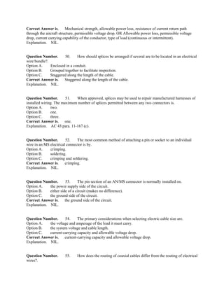 Correct Answer is. Mechanical strength, allowable power loss, resistance of current return path
through the aircraft structure, permissible voltage drop. OR Allowable power loss, permissible voltage
drop, current carrying capability of the conductor, type of load (continuous or intermittent).
Explanation. NIL.
Question Number. 50. How should splices be arranged if several are to be located in an electrical
wire bundle?.
Option A. Enclosed in a conduit.
Option B. Grouped together to facilitate inspection.
Option C. Staggered along the length of the cable.
Correct Answer is. Staggered along the length of the cable.
Explanation. NIL.
Question Number. 51. When approved, splices may be used to repair manufactured harnesses of
installed wiring. The maximum number of splices permitted between any two connectors is.
Option A. two.
Option B. one.
Option C. three.
Correct Answer is. one.
Explanation. AC 43 para. 11-167 (c).
Question Number. 52. The most common method of attaching a pin or socket to an individual
wire in an MS electrical connector is by.
Option A. crimping.
Option B. soldering.
Option C. crimping and soldering.
Correct Answer is. crimping.
Explanation. NIL.
Question Number. 53. The pin section of an AN/MS connector is normally installed on.
Option A. the power supply side of the circuit.
Option B. either side of a circuit (makes no difference).
Option C. the ground side of the circuit.
Correct Answer is. the ground side of the circuit.
Explanation. NIL.
Question Number. 54. The primary considerations when selecting electric cable size are.
Option A. the voltage and amperage of the load it must carry.
Option B. the system voltage and cable length.
Option C. current-carrying capacity and allowable voltage drop.
Correct Answer is. current-carrying capacity and allowable voltage drop.
Explanation. NIL.
Question Number. 55. How does the routing of coaxial cables differ from the routing of electrical
wires?.
 