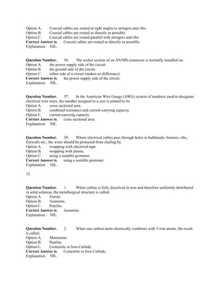 Option A. Coaxial cables are routed at right angles to stringers and ribs.
Option B. Coaxial cables are routed as directly as possible.
Option C. Coaxial cables are routed parallel with stringers and ribs.
Correct Answer is. Coaxial cables are routed as directly as possible.
Explanation. NIL.
Question Number. 56. The socket section of an AN/MS connector is normally installed on.
Option A. the power supply side of the circuit.
Option B. the ground side of the circuit.
Option C. either side of a circuit (makes no difference).
Correct Answer is. the power supply side of the circuit.
Explanation. NIL.
Question Number. 57. In the American Wire Gauge (AWG) system of numbers used to designate
electrical wire sizes, the number assigned to a size is related to its.
Option A. cross sectional area.
Option B. combined resistance and current-carrying capacity.
Option C. current-carrying capacity.
Correct Answer is. cross sectional area.
Explanation. NIL.
Question Number. 58. Where electrical cables pass through holes in bulkheads, formers, ribs,
firewalls etc., the wires should be protected from chafing by.
Option A. wrapping with electrical tape.
Option B. wrapping with plastic.
Option C. using a suitable grommet.
Correct Answer is. using a suitable grommet.
Explanation. NIL.
12.
Question Number. 1. When carbon is fully dissolved in iron and therefore uniformly distributed
in solid solution, the metallurgical structure is called.
Option A. Ferrite.
Option B. Austenite.
Option C. Pearlite.
Correct Answer is. Austenite.
Explanation. NIL.
Question Number. 2. When one carbon atom chemically combines with 3 iron atoms, the result
is called.
Option A. Martensite.
Option B. Pearlite.
Option C. Cementite or Iron Carbide.
Correct Answer is. Cementite or Iron Carbide.
Explanation. NIL.
 