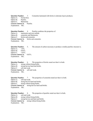 Question Number. 3. Cementite laminated with ferrite in alternate layers produces.
Option A. Ferrite/Iron.
Option B. Pearlite.
Option C. Martensite.
Correct Answer is. Pearlite.
Explanation. NIL.
Question Number. 4. Pearlite combines the properties of.
Option A. martensite and iron carbide.
Option B. cementite and Martensite.
Option C. ferrite and cementite.
Correct Answer is. ferrite and cementite.
Explanation. NIL.
Question Number. 5. The amount of carbon necessary to produce a totally pearlitic structure is.
Option A. 1.0%.
Option B. 0.83%.
Option C. 1.83%.
Correct Answer is. 0.83%.
Explanation. NIL.
Question Number. 6. The properties of ferritic metal are that it is both.
Option A. strong without being brittle.
Option B. strong but too hard and brittle.
Option C. soft and weak.
Correct Answer is. soft and weak.
Explanation. NIL.
Question Number. 7. The properties of cementite metal are that it is both.
Option A. soft and weak.
Option B. strong but too hard and brittle.
Option C. strong without being brittle.
Correct Answer is. strong but too hard and brittle.
Explanation. NIL.
Question Number. 8. The properties of pearlitic metal are that it is both.
Option A. soft and weak.
Option B. strong without being brittle.
Option C. strong but too and hard and brittle.
Correct Answer is. strong without being brittle.
Explanation. NIL.
 