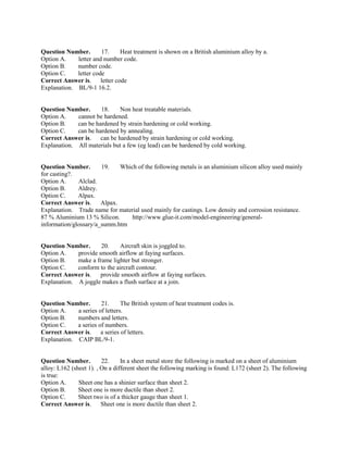 Question Number. 17. Heat treatment is shown on a British aluminium alloy by a.
Option A. letter and number code.
Option B. number code.
Option C. letter code
Correct Answer is. letter code
Explanation. BL/9-1 16.2.
Question Number. 18. Non heat treatable materials.
Option A. cannot be hardened.
Option B. can be hardened by strain hardening or cold working.
Option C. can be hardened by annealing.
Correct Answer is. can be hardened by strain hardening or cold working.
Explanation. All materials but a few (eg lead) can be hardened by cold working.
Question Number. 19. Which of the following metals is an aluminium silicon alloy used mainly
for casting?.
Option A. Alclad.
Option B. Aldrey.
Option C. Alpax.
Correct Answer is. Alpax.
Explanation. Trade name for material used mainly for castings. Low density and corrosion resistance.
87 % Aluminium 13 % Silicon. http://www.glue-it.com/model-engineering/general-
information/glossary/a_summ.htm
Question Number. 20. Aircraft skin is joggled to.
Option A. provide smooth airflow at faying surfaces.
Option B. make a frame lighter but stronger.
Option C. conform to the aircraft contour.
Correct Answer is. provide smooth airflow at faying surfaces.
Explanation. A joggle makes a flush surface at a join.
Question Number. 21. The British system of heat treatment codes is.
Option A. a series of letters.
Option B. numbers and letters.
Option C. a series of numbers.
Correct Answer is. a series of letters.
Explanation. CAIP BL/9-1.
Question Number. 22. In a sheet metal store the following is marked on a sheet of aluminium
alloy: L162 (sheet 1). , On a different sheet the following marking is found: L172 (sheet 2). The following
is true:
Option A. Sheet one has a shinier surface than sheet 2.
Option B. Sheet one is more ductile than sheet 2.
Option C. Sheet two is of a thicker gauge than sheet 1.
Correct Answer is. Sheet one is more ductile than sheet 2.
 