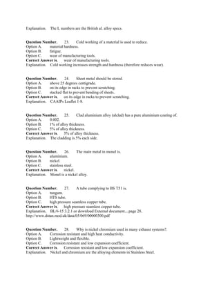Explanation. The L numbers are the British al. alloy specs.
Question Number. 23. Cold working of a material is used to reduce.
Option A. material hardness.
Option B. fatigue.
Option C. wear of manufacturing tools.
Correct Answer is. wear of manufacturing tools.
Explanation. Cold working increases strength and hardness (therefore reduces wear).
Question Number. 24. Sheet metal should be stored.
Option A. above 25 degrees centigrade.
Option B. on its edge in racks to prevent scratching.
Option C. stacked flat to prevent bending of sheets.
Correct Answer is. on its edge in racks to prevent scratching.
Explanation. CAAIPs Leaflet 1-8.
Question Number. 25. Clad aluminium alloy (alclad) has a pure aluminium coating of.
Option A. 0.002.
Option B. 1% of alloy thickness.
Option C. 5% of alloy thickness.
Correct Answer is. 5% of alloy thickness.
Explanation. The cladding is 5% each side.
Question Number. 26. The main metal in monel is.
Option A. aluminium.
Option B. nickel.
Option C. stainless steel.
Correct Answer is. nickel.
Explanation. Monel is a nickel alloy.
Question Number. 27. A tube complying to BS T51 is.
Option A. tungum.
Option B. HTS tube.
Option C. high pressure seamless copper tube.
Correct Answer is. high pressure seamless copper tube.
Explanation. BL/6-15 3.2.1 or download External document... page 28.
http://www.dstan.mod.uk/data/05/069/00000300.pdf
Question Number. 28. Why is nickel chromium used in many exhaust systems?.
Option A. Corrosion resistant and high heat conductivity.
Option B. Lightweight and flexible.
Option C. Corrosion resistant and low expansion coefficient.
Correct Answer is. Corrosion resistant and low expansion coefficient.
Explanation. Nickel and chromium are the alloying elements in Stainless Steel.
 