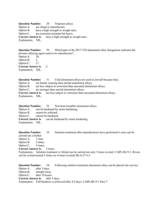 Question Number. 29. Titanium alloys.
Option A. are cheap to manufacture.
Option B. have a high strength to weight ratio.
Option C. are corrosion resistant but heavy.
Correct Answer is. have a high strength to weight ratio.
Explanation. NIL.
Question Number. 30. Which part of the 2017-T36 aluminium alloy designation indicates the
primary alloying agent used in its manufacture?.
Option A. 20.
Option B. 2.
Option C. 17.
Correct Answer is. 2.
Explanation. NIL.
Question Number. 31. Clad aluminium alloys are used in aircraft because they.
Option A. are harder wearing than unclad aluminium alloys.
Option B. are less subject to corrosion than uncoated aluminium alloys.
Option C. are stronger than unclad aluminium alloys.
Correct Answer is. are less subject to corrosion than uncoated aluminium alloys.
Explanation. NIL.
Question Number. 32. Non heat treatable aluminium alloys.
Option A. can be hardened by strain hardening.
Option B. cannot be softened.
Option C. cannot be hardened.
Correct Answer is. can be hardened by strain hardening.
Explanation. NIL.
Question Number. 33. Solution treatment after manufacturers have performed it once can be
carried out a further.
Option A. 1 time.
Option B. 2 times.
Option C. 3 times.
Correct Answer is. 2 times.
Explanation. Solution treatment to Alclad can be carried out only 3 times in total. CAIPs BL/9-1. Rivets
can be re-heat treated 3 times (so 4 times in total) BL/6-27 6.3.
Question Number. 34. Following solution treatment aluminium alloy can be placed into service.
Option A. after 5 days.
Option B. straight away.
Option C. after 24 hours.
Correct Answer is. after 5 days.
Explanation. Full hardness is achieved after 4-5 days. CAIPs BL/9-1 Para 7.
 