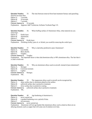 Question Number. 35. The time between removal from heat treatment furnace and quenching
must be not more than.
Option A. 3 seconds.
Option B. 10 seconds.
Option C. 7 seconds.
Correct Answer is. 10 seconds.
Explanation. Jeppesen A&P Technician Airframe Textbook Page 2-9.
Question Number. 36. When buffing surface of Aluminium Alloy, what material are you
removing?.
Option A. Oxide layer.
Option B. Aluminium.
Option C. Alloy.
Correct Answer is. Oxide layer.
Explanation. Polishing al.alloy, pure al. or Alclad, you would be removing the oxide layer.
Question Number. 37. Why is clad alloy preferred to pure Aluminium?.
Option A. Less brittle.
Option B. More ductile.
Option C. Tougher.
Correct Answer is. Tougher.
Explanation. The important factor is that clad aluminium alloy is 90% aluminium alloy. The fact that it
is clad is irrelevant.
Question Number. 38. Why are aluminium alloys used on aircraft, instead of pure aluminium?.
Option A. Stronger.
Option B. Corrosion resistant.
Option C. Lighter.
Correct Answer is. Stronger.
Explanation. NIL.
Question Number. 39. The magnesium alloys used in aircraft can be recognized by.
Option A. shiny surface due to chromium plated on the surface.
Option B. yellowish surface due to protective treatment.
Option C. silver surface due to protective coating.
Correct Answer is. yellowish surface due to protective treatment.
Explanation. NIL.
Question Number. 40. Age hardening of aluminium is.
Option A. never carried out.
Option B. a gradual hardening over a period of time.
Option C. not necessary.
Correct Answer is. never carried out.
Explanation. Aluminium will not age harden like aluminium alloys such as dural as there ars no
alloying elements such as copper that will come out of solution over time.
 