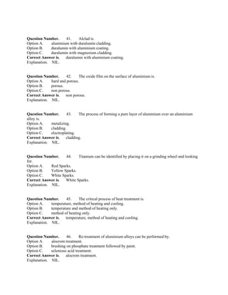 Question Number. 41. Alclad is.
Option A. aluminium with duralumin cladding.
Option B. duralumin with aluminium coating.
Option C. duralumin with magnesium cladding.
Correct Answer is. duralumin with aluminium coating.
Explanation. NIL.
Question Number. 42. The oxide film on the surface of aluminium is.
Option A. hard and porous.
Option B. porous.
Option C. non porous.
Correct Answer is. non porous.
Explanation. NIL.
Question Number. 43. The process of forming a pure layer of aluminium over an aluminium
alloy is.
Option A. metalizing.
Option B. cladding.
Option C. electroplating.
Correct Answer is. cladding.
Explanation. NIL.
Question Number. 44. Titanium can be identified by placing it on a grinding wheel and looking
for.
Option A. Red Sparks.
Option B. Yellow Sparks.
Option C. White Sparks.
Correct Answer is. White Sparks.
Explanation. NIL.
Question Number. 45. The critical process of heat treatment is.
Option A. temperature, method of heating and cooling.
Option B. temperature and method of heating only.
Option C. method of heating only.
Correct Answer is. temperature, method of heating and cooling.
Explanation. NIL.
Question Number. 46. Re-treatment of aluminium alloys can be performed by.
Option A. alocrom treatment.
Option B. brushing on phosphate treatment followed by paint.
Option C. selenious acid treatment.
Correct Answer is. alocrom treatment.
Explanation. NIL.
 