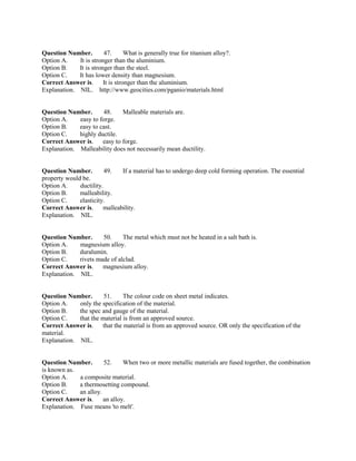 Question Number. 47. What is generally true for titanium alloy?.
Option A. It is stronger than the aluminium.
Option B. It is stronger than the steel.
Option C. It has lower density than magnesium.
Correct Answer is. It is stronger than the aluminium.
Explanation. NIL. http://www.geocities.com/pganio/materials.html
Question Number. 48. Malleable materials are.
Option A. easy to forge.
Option B. easy to cast.
Option C. highly ductile.
Correct Answer is. easy to forge.
Explanation. Malleability does not necessarily mean ductility.
Question Number. 49. If a material has to undergo deep cold forming operation. The essential
property would be.
Option A. ductility.
Option B. malleability.
Option C. elasticity.
Correct Answer is. malleability.
Explanation. NIL.
Question Number. 50. The metal which must not be heated in a salt bath is.
Option A. magnesium alloy.
Option B. duralumin.
Option C. rivets made of alclad.
Correct Answer is. magnesium alloy.
Explanation. NIL.
Question Number. 51. The colour code on sheet metal indicates.
Option A. only the specification of the material.
Option B. the spec and gauge of the material.
Option C. that the material is from an approved source.
Correct Answer is. that the material is from an approved source. OR only the specification of the
material.
Explanation. NIL.
Question Number. 52. When two or more metallic materials are fused together, the combination
is known as.
Option A. a composite material.
Option B. a thermosetting compound.
Option C. an alloy.
Correct Answer is. an alloy.
Explanation. Fuse means 'to melt'.
 