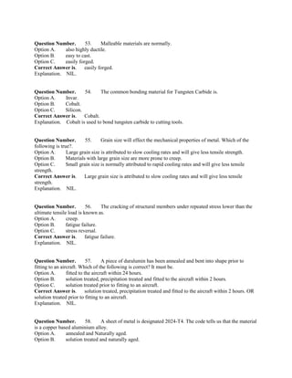 Question Number. 53. Malleable materials are normally.
Option A. also highly ductile.
Option B. easy to cast.
Option C. easily forged.
Correct Answer is. easily forged.
Explanation. NIL.
Question Number. 54. The common bonding material for Tungsten Carbide is.
Option A. Invar.
Option B. Cobalt.
Option C. Silicon.
Correct Answer is. Cobalt.
Explanation. Cobalt is used to bond tungsten carbide to cutting tools.
Question Number. 55. Grain size will effect the mechanical properties of metal. Which of the
following is true?.
Option A. Large grain size is attributed to slow cooling rates and will give less tensile strength.
Option B. Materials with large grain size are more prone to creep.
Option C. Small grain size is normally attributed to rapid cooling rates and will give less tensile
strength.
Correct Answer is. Large grain size is attributed to slow cooling rates and will give less tensile
strength.
Explanation. NIL.
Question Number. 56. The cracking of structural members under repeated stress lower than the
ultimate tensile load is known as.
Option A. creep.
Option B. fatigue failure.
Option C. stress reversal.
Correct Answer is. fatigue failure.
Explanation. NIL.
Question Number. 57. A piece of duralumin has been annealed and bent into shape prior to
fitting to an aircraft. Which of the following is correct? It must be.
Option A. fitted to the aircraft within 24 hours.
Option B. solution treated, precipitation treated and fitted to the aircraft within 2 hours.
Option C. solution treated prior to fitting to an aircraft.
Correct Answer is. solution treated, precipitation treated and fitted to the aircraft within 2 hours. OR
solution treated prior to fitting to an aircraft.
Explanation. NIL.
Question Number. 58. A sheet of metal is designated 2024-T4. The code tells us that the material
is a copper based aluminium alloy.
Option A. annealed and Naturally aged.
Option B. solution treated and naturally aged.
 