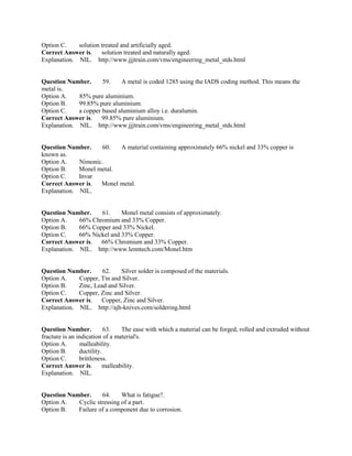 Option C. solution treated and artificially aged.
Correct Answer is. solution treated and naturally aged.
Explanation. NIL. http://www.jjjtrain.com/vms/engineering_metal_stds.html
Question Number. 59. A metal is coded 1285 using the IADS coding method. This means the
metal is.
Option A. 85% pure aluminium.
Option B. 99.85% pure aluminium.
Option C. a copper based aluminium alloy i.e. duralumin.
Correct Answer is. 99.85% pure aluminium.
Explanation. NIL. http://www.jjjtrain.com/vms/engineering_metal_stds.html
Question Number. 60. A material containing approximately 66% nickel and 33% copper is
known as.
Option A. Nimonic.
Option B. Monel metal.
Option C. Invar
Correct Answer is. Monel metal.
Explanation. NIL.
Question Number. 61. Monel metal consists of approximately.
Option A. 66% Chromium and 33% Copper.
Option B. 66% Copper and 33% Nickel.
Option C. 66% Nickel and 33% Copper.
Correct Answer is. 66% Chromium and 33% Copper.
Explanation. NIL. http://www.lenntech.com/Monel.htm
Question Number. 62. Silver solder is composed of the materials.
Option A. Copper, Tin and Silver.
Option B. Zinc, Lead and Silver.
Option C. Copper, Zinc and Silver.
Correct Answer is. Copper, Zinc and Silver.
Explanation. NIL. http://ajh-knives.com/soldering.html
Question Number. 63. The ease with which a material can be forged, rolled and extruded without
fracture is an indication of a material's.
Option A. malleability.
Option B. ductility.
Option C. brittleness.
Correct Answer is. malleability.
Explanation. NIL.
Question Number. 64. What is fatigue?.
Option A. Cyclic stressing of a part.
Option B. Failure of a component due to corrosion.
 