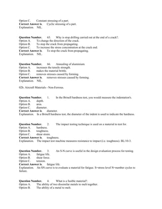 Option C. Constant stressing of a part.
Correct Answer is. Cyclic stressing of a part.
Explanation. NIL.
Question Number. 65. Why is stop drilling carried out at the end of a crack?.
Option A. To change the direction of the crack.
Option B. To stop the crack from propagating.
Option C. To increase the stress concentration at the crack end.
Correct Answer is. To stop the crack from propagating.
Explanation. NIL.
Question Number. 66. Annealing of aluminium.
Option A. increases the tensile strength.
Option B. makes the material brittle.
Option C. removes stresses caused by forming.
Correct Answer is. removes stresses caused by forming.
Explanation. NIL.
02b. Aircraft Materials - Non-Ferrous.
Question Number. 1. In the Brinell hardness test, you would measure the indentation's.
Option A. depth.
Option B. area.
Option C. diameter.
Correct Answer is. diameter.
Explanation. In a Brinell hardness test, the diameter of the indent is used to indicate the hardness.
Question Number. 2. The impact testing technique is used on a material to test for.
Option A. hardness.
Option B. toughness.
Option C. shear strain.
Correct Answer is. toughness.
Explanation. The impact test machine measures resistance to impact (i.e. toughness). BL/10-3.
Question Number. 3. An S-N curve is useful in the design evaluation process for testing.
Option A. fatigue life.
Option B. shear force.
Option C. tension.
Correct Answer is. fatigue life.
Explanation. An SN curve is to evaluate a material for fatigue. S=stress level N=number cycles to
failure.
Question Number. 4. What is a fusible material?.
Option A. The ability of two dissimilar metals to melt together.
Option B. The ability of a metal to melt.
 