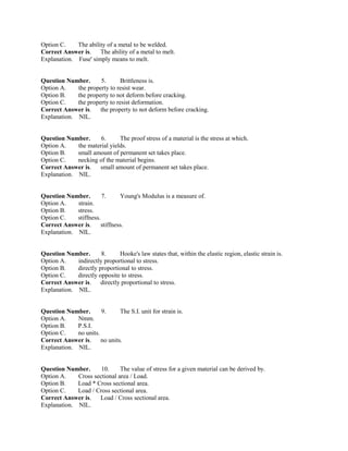 Option C. The ability of a metal to be welded.
Correct Answer is. The ability of a metal to melt.
Explanation. Fuse' simply means to melt.
Question Number. 5. Brittleness is.
Option A. the property to resist wear.
Option B. the property to not deform before cracking.
Option C. the property to resist deformation.
Correct Answer is. the property to not deform before cracking.
Explanation. NIL.
Question Number. 6. The proof stress of a material is the stress at which.
Option A. the material yields.
Option B. small amount of permanent set takes place.
Option C. necking of the material begins.
Correct Answer is. small amount of permanent set takes place.
Explanation. NIL.
Question Number. 7. Young's Modulus is a measure of.
Option A. strain.
Option B. stress.
Option C. stiffness.
Correct Answer is. stiffness.
Explanation. NIL.
Question Number. 8. Hooke's law states that, within the elastic region, elastic strain is.
Option A. indirectly proportional to stress.
Option B. directly proportional to stress.
Option C. directly opposite to stress.
Correct Answer is. directly proportional to stress.
Explanation. NIL.
Question Number. 9. The S.I. unit for strain is.
Option A. Nmm.
Option B. P.S.I.
Option C. no units.
Correct Answer is. no units.
Explanation. NIL.
Question Number. 10. The value of stress for a given material can be derived by.
Option A. Cross sectional area / Load.
Option B. Load * Cross sectional area.
Option C. Load / Cross sectional area.
Correct Answer is. Load / Cross sectional area.
Explanation. NIL.
 