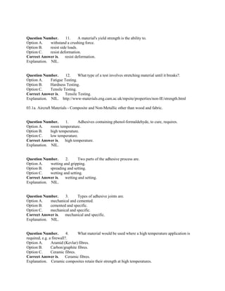 Question Number. 11. A material's yield strength is the ability to.
Option A. withstand a crushing force.
Option B. resist side loads.
Option C. resist deformation.
Correct Answer is. resist deformation.
Explanation. NIL.
Question Number. 12. What type of a test involves stretching material until it breaks?.
Option A. Fatigue Testing.
Option B. Hardness Testing.
Option C. Tensile Testing.
Correct Answer is. Tensile Testing.
Explanation. NIL. http://www-materials.eng.cam.ac.uk/mpsite/properties/non-IE/strength.html
03.1a. Aircraft Materials - Composite and Non-Metallic other than wood and fabric.
Question Number. 1. Adhesives containing phenol-formaldehyde, to cure, requires.
Option A. room temperature.
Option B. high temperature.
Option C. low temperature.
Correct Answer is. high temperature.
Explanation. NIL.
Question Number. 2. Two parts of the adhesive process are.
Option A. wetting and gripping.
Option B. spreading and setting.
Option C. wetting and setting.
Correct Answer is. wetting and setting.
Explanation. NIL.
Question Number. 3. Types of adhesive joints are.
Option A. mechanical and cemented.
Option B. cemented and specific.
Option C. mechanical and specific.
Correct Answer is. mechanical and specific.
Explanation. NIL.
Question Number. 4. What material would be used where a high temperature application is
required, e.g. a firewall?.
Option A. Aramid (Kevlar) fibres.
Option B. Carbon/graphite fibres.
Option C. Ceramic fibres.
Correct Answer is. Ceramic fibres.
Explanation. Ceramic composites retain their strength at high temperatures.
 