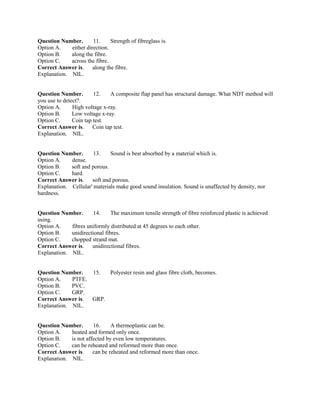 Question Number. 11. Strength of fibreglass is.
Option A. either direction.
Option B. along the fibre.
Option C. across the fibre.
Correct Answer is. along the fibre.
Explanation. NIL.
Question Number. 12. A composite flap panel has structural damage. What NDT method will
you use to detect?.
Option A. High voltage x-ray.
Option B. Low voltage x-ray.
Option C. Coin tap test.
Correct Answer is. Coin tap test.
Explanation. NIL.
Question Number. 13. Sound is best absorbed by a material which is.
Option A. dense.
Option B. soft and porous.
Option C. hard.
Correct Answer is. soft and porous.
Explanation. Cellular' materials make good sound insulation. Sound is unaffected by density, nor
hardness.
Question Number. 14. The maximum tensile strength of fibre reinforced plastic is achieved
using.
Option A. fibres uniformly distributed at 45 degrees to each other.
Option B. unidirectional fibres.
Option C. chopped strand mat.
Correct Answer is. unidirectional fibres.
Explanation. NIL.
Question Number. 15. Polyester resin and glass fibre cloth, becomes.
Option A. PTFE.
Option B. PVC.
Option C. GRP.
Correct Answer is. GRP.
Explanation. NIL.
Question Number. 16. A thermoplastic can be.
Option A. heated and formed only once.
Option B. is not affected by even low temperatures.
Option C. can be reheated and reformed more than once.
Correct Answer is. can be reheated and reformed more than once.
Explanation. NIL.
 