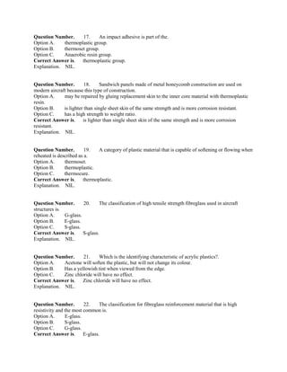 Question Number. 17. An impact adhesive is part of the.
Option A. thermoplastic group.
Option B. thermoset group.
Option C. Anaerobic resin group.
Correct Answer is. thermoplastic group.
Explanation. NIL.
Question Number. 18. Sandwich panels made of metal honeycomb construction are used on
modern aircraft because this type of construction.
Option A. may be repaired by gluing replacement skin to the inner core material with thermoplastic
resin.
Option B. is lighter than single sheet skin of the same strength and is more corrosion resistant.
Option C. has a high strength to weight ratio.
Correct Answer is. is lighter than single sheet skin of the same strength and is more corrosion
resistant.
Explanation. NIL.
Question Number. 19. A category of plastic material that is capable of softening or flowing when
reheated is described as a.
Option A. thermoset.
Option B. thermoplastic.
Option C. thermocure.
Correct Answer is. thermoplastic.
Explanation. NIL.
Question Number. 20. The classification of high tensile strength fibreglass used in aircraft
structures is.
Option A. G-glass.
Option B. E-glass.
Option C. S-glass.
Correct Answer is. S-glass.
Explanation. NIL.
Question Number. 21. Which is the identifying characteristic of acrylic plastics?.
Option A. Acetone will soften the plastic, but will not change its colour.
Option B. Has a yellowish tint when viewed from the edge.
Option C. Zinc chloride will have no effect.
Correct Answer is. Zinc chloride will have no effect.
Explanation. NIL.
Question Number. 22. The classification for fibreglass reinforcement material that is high
resistivity and the most common is.
Option A. E-glass.
Option B. S-glass.
Option C. G-glass.
Correct Answer is. E-glass.
 