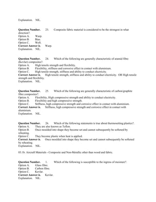 Explanation. NIL.
Question Number. 23. Composite fabric material is considered to be the strongest in what
direction?.
Option A. Warp.
Option B. Bias.
Option C. Weft.
Correct Answer is. Warp.
Explanation. NIL.
Question Number. 24. Which of the following are generally characteristic of aramid fibre
(Kevlar) composites?.
Option A. High tensile strength and flexibility.
Option B. Flexibility, stiffness and corrosive effect in contact with aluminium.
Option C. High tensile strength, stiffness and ability to conduct electricity.
Correct Answer is. High tensile strength, stiffness and ability to conduct electricity. OR High tensile
strength and flexibility.
Explanation. NIL.
Question Number. 25. Which of the following are generally characteristic of carbon/graphite
fibre composites?.
Option A. Flexibility, High compressive strength and ability to conduct electricity.
Option B. Flexibility and high compressive strength.
Option C. Stiffness, high compressive strength and corrosive effect in contact with aluminium.
Correct Answer is. Stiffness, high compressive strength and corrosive effect in contact with
aluminium.
Explanation. NIL.
Question Number. 26. Which of the following statements is true about thermosetting plastics?.
Option A. They are also known as Teflon.
Option B. Once moulded into shape they become set and cannot subsequently be softened by
reheating.
Option C. They become plastic when heat is applied.
Correct Answer is. Once moulded into shape they become set and cannot subsequently be softened
by reheating.
Explanation. NIL.
03.1b. Aircraft Materials - Composite and Non-Metallic other than wood and fabric.
Question Number. 1. Which of the following is susceptible to the ingress of moisture?.
Option A. Glass fibre.
Option B. Carbon fibre.
Option C. Kevlar.
Correct Answer is. Kevlar.
Explanation. NIL.
 