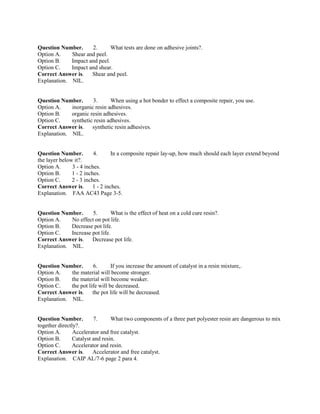 Question Number. 2. What tests are done on adhesive joints?.
Option A. Shear and peel.
Option B. Impact and peel.
Option C. Impact and shear.
Correct Answer is. Shear and peel.
Explanation. NIL.
Question Number. 3. When using a hot bonder to effect a composite repair, you use.
Option A. inorganic resin adhesives.
Option B. organic resin adhesives.
Option C. synthetic resin adhesives.
Correct Answer is. synthetic resin adhesives.
Explanation. NIL.
Question Number. 4. In a composite repair lay-up, how much should each layer extend beyond
the layer below it?.
Option A. 3 - 4 inches.
Option B. 1 - 2 inches.
Option C. 2 - 3 inches.
Correct Answer is. 1 - 2 inches.
Explanation. FAA AC43 Page 3-5.
Question Number. 5. What is the effect of heat on a cold cure resin?.
Option A. No effect on pot life.
Option B. Decrease pot life.
Option C. Increase pot life.
Correct Answer is. Decrease pot life.
Explanation. NIL.
Question Number. 6. If you increase the amount of catalyst in a resin mixture,.
Option A. the material will become stronger.
Option B. the material will become weaker.
Option C. the pot life will be decreased.
Correct Answer is. the pot life will be decreased.
Explanation. NIL.
Question Number. 7. What two components of a three part polyester resin are dangerous to mix
together directly?.
Option A. Accelerator and free catalyst.
Option B. Catalyst and resin.
Option C. Accelerator and resin.
Correct Answer is. Accelerator and free catalyst.
Explanation. CAIP AL/7-6 page 2 para 4.
 