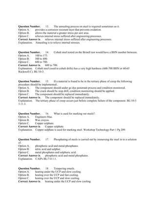 Question Number. 13. The annealing process on steel is required sometimes as it.
Option A. provides a corrosion resistant layer that prevents oxidation.
Option B. allows the material a greater stress per unit area.
Option C. relieves internal stress suffered after engineering processes.
Correct Answer is. relieves internal stress suffered after engineering processes.
Explanation. Annealing is to relieve internal stresses.
Question Number. 14. Cobalt steel tested on the Brinell test would have a BHN number between.
Option A. 100 to 175.
Option B. 300 to 400.
Option C. 600 to 700.
Correct Answer is. 600 to 700.
Explanation. Cobalt steel (used in cobalt drills) has a very high hardness (600-700 BHN or 60-65
Rockwell C). BL/10-3.
Question Number. 15. If a material is found to be in the tertiary phase of creep the following
procedure should be implemented:.
Option A. The component should under go dye penetrant process and condition monitored.
Option B. The crack should be stop drill, condition monitoring should be applied.
Option C. The component should be replaced immediately.
Correct Answer is. The component should be replaced immediately.
Explanation. The tertiary phase of creep occurs just before complete failure of the component. BL/10-3
3.11.3.
Question Number. 16. What is used for marking out steels?.
Option A. Engineers blue.
Option B. Wax crayon.
Option C. Copper sulphate.
Correct Answer is. Copper sulphate.
Explanation. Copper sulphate is used for marking steel. Workshop Technology Part 1 Pg 209.
Question Number. 17. Phosphating of steels is carried out by immersing the steel in to a solution
of.
Option A. phosphoric acid and metal phosphates.
Option B. nitric acid and sulphur.
Option C. metal phosphates and sulphuric acid.
Correct Answer is. phosphoric acid and metal phosphates.
Explanation. CAIPs BL/7-4 1.1.
Question Number. 18. Tempering entails.
Option A. heating under the UCP and slow cooling.
Option B. heating over the UCP and fast cooling.
Option C. heating over the UCP and slow cooling.
Correct Answer is. heating under the UCP and slow cooling.
 