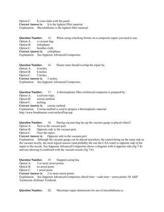 Option C. It cross-links with the panel.
Correct Answer is. It is the lightest filler material.
Explanation. Microballoons is the lightest filler material.
Question Number. 15. When using a backing former on a composite repair you need to use.
Option A. a vacuum bag.
Option B. cellophane.
Option C. breather cloth.
Correct Answer is. cellophane.
Explanation. See Jeppesen Advanced Composites.
Question Number. 16. Heater mats should overlap the repair by.
Option A. 4 inches.
Option B. 6 inches.
Option C. 2 inches.
Correct Answer is. 2 inches.
Explanation. See Jeppesen Advanced Composites.
Question Number. 17. A thermoplastic fibre reinforced composite is prepared by.
Option A. a solvent wipe.
Option B. corona method.
Option C. etching.
Correct Answer is. corona method.
Explanation. Corona method is used to prepare a thermoplastic material.
http://www.bondmaster.com/surfacePrep.asp
Question Number. 18. During vacuum bag lay-up the vacuum gauge is placed where?.
Option A. Next to the vacuum port.
Option B. Opposite side to the vacuum port.
Option C. Over the repair.
Correct Answer is. Opposite side to the vacuum port.
Explanation. Although the vacuum gauge can be placed anywhere, the easiest being on the same side as
the vacuum nozzle, the most logical answer (and probably the one the CAA want) is opposite side of the
repair to the nozzle. See Jeppesen Advanced Composites shows a diagram with it opposite side (fig 7-4)
and one showing it combined with the vacuum nozzle (fig 7-6).
Question Number. 19. Stepped curing has.
Option A. 2 or more arrest points.
Option B. no arrest point.
Option C. 1 arrest point.
Correct Answer is. 2 or more arrest points.
Explanation. See Jeppesen Advanced Composites (dwell time = soak time = arrest point). Or A&P
Technician Airframe Textbook.
Question Number. 20. Maximum repair dimensions for use of microballoons is.
 
