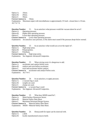 Option A. 10mm.
Option B. 20mm.
Option C. 30mm.
Correct Answer is. 10mm.
Explanation. Maximum repair with microballoons is approximately 3/8 inch - closest here is 10 mm.
AL/7-6 7.4.
Question Number. 21. In an autoclave what pressure would the vacuum alarm be set at?.
Option A. Operating pressure.
Option B. Higher than operating pressure.
Option C. Lower than operating pressure.
Correct Answer is. Lower than operating pressure.
Explanation. An autoclave uses pressure, so the alarm must sound if the pressure drops below normal.
Question Number. 22. In an autoclave what would you cover the repair in?.
Option A. High temp nylon.
Option B. Polypropelene.
Option C. Polythene.
Correct Answer is. High temp nylon.
Explanation. See Jeppesen Advanced Composites.
Question Number. 23. When mixing resin it is dangerous to add.
Option A. accelerator and catalyst before resin.
Option B. catalyst and resin before accelerator.
Option C. resin and accelerator before catalyst.
Correct Answer is. accelerator and catalyst before resin.
Explanation. AL/7-6 4.
Question Number. 24. In an autoclave, to apply pressure.
Option A. a vacuum bag is used.
Option B. weights are used.
Option C. clamps are used.
Correct Answer is. a vacuum bag is used.
Explanation. See Jeppesen Advanced Composites.
Question Number. 25. What does MSDS stand for?.
Option A. Metal Surface Dimension Sector.
Option B. Material Safety Data Sheet.
Option C. Maximum Structural Design System.
Correct Answer is. Material Safety Data Sheet.
Explanation. MSDS - Material Safety Data Sheet.
Question Number. 26. Honeycomb for repair can be removed with.
Option A. a drill.
Option B. locally manufactured concave knife.
 