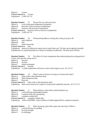 Option C. a router.
Correct Answer is. a router.
Explanation. CAIPs AL/7-6.
Question Number. 27. The pot life of a cold cured resin.
Option A. is not reliant upon temperature fluctuations.
Option B. decreases with an increase in temperature.
Option C. increases with increase of temperature.
Correct Answer is. decreases with an increase in temperature.
Explanation. CAIPs AL/7-6.
Question Number. 28. Thermosetting adhesive, during their curing cycle give off.
Option A. static radiation.
Option B. heat.
Option C. carbon monoxide.
Correct Answer is. heat.
Explanation. plastics (or adhesives) require heat to make them cure. The heat can be applied externally
(endothermic) or created internally by a catalyst or hardener (exothermic). The latter gives off heat.
Question Number. 29. The effect of a lower temperature than ambient during the curing period of
a resin, will cause the curing time to.
Option A. decrease.
Option B. increase.
Option C. remain unchanged.
Correct Answer is. increase.
Explanation. A colder temperature will cause a resin to take longer to cure. AL/7-6 4.3.
Question Number. 30. What is used as the base covering on a honeycomb repair?.
Option A. Glass cloth or thin aluminium sheet.
Option B. Thick aluminium sheet.
Option C. Plywood.
Correct Answer is. Glass cloth or thin aluminium sheet.
Explanation. Most correct answer for a repair to a honeycomb sandwhich structure. AL/7-6 7.5.5.
Question Number. 31. When drilling a carbon fibre reinforced plastic use.
Option A. a steel drill and carbarundum powder.
Option B. a tungsten drill with a pointed tip.
Option C. a tungsten carbide drill.
Correct Answer is. a tungsten carbide drill.
Explanation. Airbus A340 SRM - states Carbide or Carbide tipped drill for composite materials.
Question Number. 32. When laying up a glass fibre repair, the extra layer of fibre is.
Option A. a sacrificial layer for sanding.
Option B. for extra strength.
Option C. for shrinkage.
 