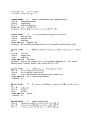 Correct Answer is. for extra strength.
Explanation. AC43 3-3(3) page 3-4.
Question Number. 33. Bubbles are removed from a wet composite lay-up by.
Option A. application of pressure.
Option B. use of a roller.
Option C. application of vacuum.
Correct Answer is. use of a roller.
Explanation. Bubbles (large ones anyway) are removed with a roller.
Question Number. 34. Use of excessive hardener in polyester resin leads to.
Option A. a less stiff joint.
Option B. reduced pot life.
Option C. stiffer joint.
Correct Answer is. reduced pot life.
Explanation. Too much hardener will greatly reduce pot life as well as make the polyester brittle.
Question Number. 35. When the temperature increases on a hot bond repair is paused it is known
as.
Option A. arrest point.
Option B. ramping down.
Option C. ramping up.
Correct Answer is. arrest point.
Explanation. Ramp-up' and 'ramp-down' refer to the heating and cooling rates (in °C per minute).
When the heating is paused it is called 'hold' or 'soak' at the 'arrest point'.
Question Number. 36. Slight waviness on a fibre composite structure.
Option A. may cause fatigue crack eventually.
Option B. may be tolerable if lightly loaded.
Option C. could be reinforce with additional plies over the weakened area.
Correct Answer is. may be tolerable if lightly loaded.
Explanation. NIL.
Question Number. 37. The maximum length of time a component is held in stores is known as
the.
Option A. package life.
Option B. storage life.
Option C. shelf life.
Correct Answer is. shelf life.
Explanation. NIL.
Question Number. 38. On a pre-preg composite.
Option A. life can be extended by 12 months if stored below 10 °C.
Option B. life can be extended by 12 months if stored above 40 °C.
Option C. no life extension is allowed, it must be used immediately.
 