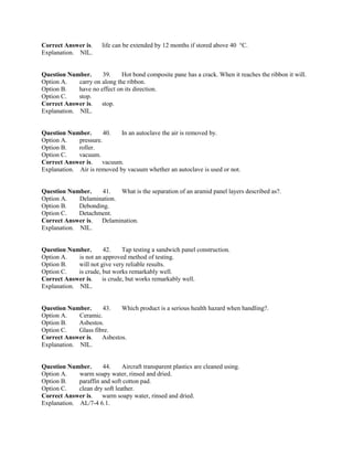 Correct Answer is. life can be extended by 12 months if stored above 40 °C.
Explanation. NIL.
Question Number. 39. Hot bond composite pane has a crack. When it reaches the ribbon it will.
Option A. carry on along the ribbon.
Option B. have no effect on its direction.
Option C. stop.
Correct Answer is. stop.
Explanation. NIL.
Question Number. 40. In an autoclave the air is removed by.
Option A. pressure.
Option B. roller.
Option C. vacuum.
Correct Answer is. vacuum.
Explanation. Air is removed by vacuum whether an autoclave is used or not.
Question Number. 41. What is the separation of an aramid panel layers described as?.
Option A. Delamination.
Option B. Debonding.
Option C. Detachment.
Correct Answer is. Delamination.
Explanation. NIL.
Question Number. 42. Tap testing a sandwich panel construction.
Option A. is not an approved method of testing.
Option B. will not give very reliable results.
Option C. is crude, but works remarkably well.
Correct Answer is. is crude, but works remarkably well.
Explanation. NIL.
Question Number. 43. Which product is a serious health hazard when handling?.
Option A. Ceramic.
Option B. Asbestos.
Option C. Glass fibre.
Correct Answer is. Asbestos.
Explanation. NIL.
Question Number. 44. Aircraft transparent plastics are cleaned using.
Option A. warm soapy water, rinsed and dried.
Option B. paraffin and soft cotton pad.
Option C. clean dry soft leather.
Correct Answer is. warm soapy water, rinsed and dried.
Explanation. AL/7-4 6.1.
 