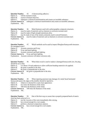 Question Number. 45. A thermosetting adhesive.
Option A. will be resistant to heat.
Option B. can be re-formed when hot.
Option C. undergoes a chemical transformation and creates an insoluble substance.
Correct Answer is. undergoes a chemical transformation and creates an insoluble substance.
Explanation. NIL.
Question Number. 46. Metal fasteners used with carbon/graphite composite structures.
Option A. must be made of materials such as titanium or corrosion resistant steel.
Option B. must be made of high strength aluminium alloy.
Option C. may be made of any of the metals commonly used in aircraft fasteners.
Correct Answer is. must be made of materials such as titanium or corrosion resistant steel.
Explanation. NIL.
Question Number. 47. Which methods can be used to inspect fibreglass/honeycomb structures
for entrapped water?.
Option A. Acoustic emission and X-ray.
Option B. X-ray and back-lighting.
Option C. Acoustic emission and back-lighting.
Correct Answer is. X-ray and back-lighting.
Explanation. Acoustic emission will detect corrosion only.
Question Number. 48. When balsa wood is used to replace a damaged honeycomb core, the plug
should be cut so that.
Option A. it is about 1/8 inch undersize to allow sufficient bonding material to be applied.
Option B. the grain is parallel to the skin.
Option C. the grain is perpendicular to the skin.
Correct Answer is. the grain is perpendicular to the skin.
Explanation. NIL.
Question Number. 49. When repairing puncture-type damage of a metal faced laminated
honeycomb panel, the edges of the doubler should be tapered to.
Option A. whatever is desired for a neat clean appearance.
Option B. two times the thickness of the metal.
Option C. 100 times the thickness of the metal.
Correct Answer is. 100 times the thickness of the metal.
Explanation. NIL.
Question Number. 50. One of the best ways to assure that a properly prepared batch of matrix
resin has been achieved is to.
Option A. test the viscosity of the resin immediately after mixing.
Option B. have mixed enough for a test sample.
Option C. perform a chemical composition analysis.
Correct Answer is. have mixed enough for a test sample.
Explanation. NIL.
 