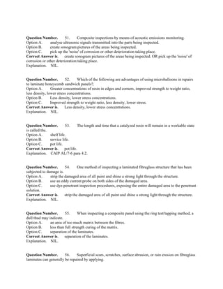 Question Number. 51. Composite inspections by means of acoustic emissions monitoring.
Option A. analyse ultrasonic signals transmitted into the parts being inspected.
Option B. create sonogram pictures of the areas being inspected.
Option C. pick up the 'noise' of corrosion or other deterioration taking place.
Correct Answer is. create sonogram pictures of the areas being inspected. OR pick up the 'noise' of
corrosion or other deterioration taking place.
Explanation. NIL.
Question Number. 52. Which of the following are advantages of using microballoons in repairs
to laminate honeycomb sandwich panels?.
Option A. Greater concentrations of resin in edges and corners, improved strength to weight ratio,
less density, lower stress concentrations.
Option B. Less density, lower stress concentrations.
Option C. Improved strength to weight ratio, less density, lower stress.
Correct Answer is. Less density, lower stress concentrations.
Explanation. NIL.
Question Number. 53. The length and time that a catalyzed resin will remain in a workable state
is called the.
Option A. shelf life.
Option B. service life.
Option C. pot life.
Correct Answer is. pot life.
Explanation. CAIP AL/7-6 para 4.2.
Question Number. 54. One method of inspecting a laminated fibreglass structure that has been
subjected to damage is.
Option A. strip the damaged area of all paint and shine a strong light through the structure.
Option B. use an eddy current probe on both sides of the damaged area.
Option C. use dye-penetrant inspection procedures, exposing the entire damaged area to the penetrant
solution.
Correct Answer is. strip the damaged area of all paint and shine a strong light through the structure.
Explanation. NIL.
Question Number. 55. When inspecting a composite panel using the ring test/tapping method, a
dull thud may indicate.
Option A. an area of too much matrix between the fibres.
Option B. less than full strength curing of the matrix.
Option C. separation of the laminates.
Correct Answer is. separation of the laminates.
Explanation. NIL.
Question Number. 56. Superficial scars, scratches, surface abrasion, or rain erosion on fibreglass
laminates can generally be repaired by applying.
 