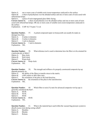 Option A. one or more coats of suitable resin (room-temperature catalyzed) to the surface.
Option B. a sheet of polyethylene over the abraded surface and one or more coats of resin cured with
infrared heat lamps.
Option C. a piece of resin-impregnated glass fabric facing.
Correct Answer is. a sheet of polyethylene over the abraded surface and one or more coats of resin
cured with infrared heat lamps. OR one or more coats of suitable resin (room-temperature catalyzed) to
the surface.
Explanation. CAIP AL/7-6 para 7.2 a-d.
Question Number. 57. A potted compound repair on honeycomb can usually be made on
damages less than.
Option A. 4 inches in diameter.
Option B. 2 inches in diameter.
Option C. 1 inch in diameter.
Correct Answer is. 1 inch in diameter.
Explanation. NIL.
Question Number. 58. What reference tool is used to determine how the fibre is to be oriented for
a particular ply or fabric?.
Option A. Bias clock.
Option B. Weft clock.
Option C. Warp clock.
Correct Answer is. Warp clock.
Explanation. NIL.
Question Number. 59. The strength and stiffness of a properly constructed composite lay-up
depends primarily on.
Option A. the ability of the fibres to transfer stress to the matrix.
Option B. a 60% matrix to 40% fibre ratio.
Option C. the orientation of the plies to the load direction.
Correct Answer is. the orientation of the plies to the load direction.
Explanation. NIL.
Question Number. 60. Which fibre to resin (%) ratio for advanced composite wet lay-ups is
generally considered the best?.
Option A. 60:40.
Option B. 50:50.
Option C. 40:60.
Correct Answer is. 40:60.
Explanation. NIL.
Question Number. 61. What is the material layer used within the vacuum bag pressure system to
absorb excess resin during curing called?.
Option A. Breather.
Option B. Bleeder.
Option C. Release.
 