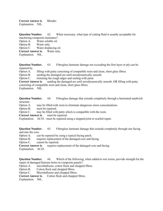 Correct Answer is. Bleeder.
Explanation. NIL.
Question Number. 62. When necessary, what type of cutting fluid is usually acceptable for
machining composite laminates?.
Option A. Water soluble oil.
Option B. Water only.
Option C. Water displacing oil.
Correct Answer is. Water only.
Explanation. NIL.
Question Number. 63. Fibreglass laminate damage not exceeding the first layer or ply can be
repaired by.
Option A. filling with putty consisting of compatible resin and clean, short glass fibres.
Option B. sanding the damaged are until aerodynamically smooth.
Option C. trimming the rough adges and sealing with paint.
Correct Answer is. sanding the damaged are until aerodynamically smooth. OR filling with putty
consisting of compatible resin and clean, short glass fibres.
Explanation. NIL.
Question Number. 64. Fibreglass damage that extends completely through a laminated sandwich
structure.
Option A. may be filled with resin to eliminate dangerous stress concentrations.
Option B. must be repaired.
Option C. may be filled with putty which is compatible with the resin.
Correct Answer is. must be repaired.
Explanation. AC43 - must be repaired using a stepped-joint or scarfed repair.
Question Number. 65. Fibreglass laminate damage that extends completely through one facing
and into the core.
Option A. can be repaired by using a typical facing patch.
Option B. requires replacement of the damaged core and facing.
Option C. cannot be repaired.
Correct Answer is. requires replacement of the damaged core and facing.
Explanation. AC43.
Question Number. 66. Which of the following, when added to wet resins, provide strength for the
repair of damaged fastener holes in composite panels?.
Option A. microballoons, cotton flock and chopped fibres.
Option B. Cotton flock and chopped fibres.
Option C. Microballoons and chopped fibres.
Correct Answer is. Cotton flock and chopped fibres.
Explanation. NIL.
 