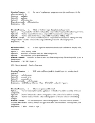 Question Number. 67. The part of a replacement honeycomb core that must line up with the
adjacent original is the.
Option A. cell edge.
Option B. cell side.
Option C. ribbon direction.
Correct Answer is. ribbon direction.
Explanation. NIL.
Question Number. 68. Which of the following is the definition of cure time?.
Option A. The period after which the surface of the compound no longer exhibits adhesive properties.
Option B. The time required for the mixed compound to reach an initial rubbery state.
Option C. The time taken for the mixed compound to reach a final rubbery state.
Correct Answer is. The time required for the mixed compound to reach an initial rubbery state. OR
The period after which the surface of the compound no longer exhibits adhesive properties.
Explanation. NIL.
Question Number. 69. In order to prevent dermatitis caused due to contact with polymer resin,
one should.
Option A. avoid inhaling fumes.
Option B. remember to close the autoclave door during curing.
Option C. use disposable gloves or barrier cream.
Correct Answer is. remember to close the autoclave door during curing. OR use disposable gloves or
barrier cream.
Explanation. CAIP AL/7-6 para 4.
03.2. Aircraft Materials - Wooden Structures.
Question Number. 1. With what would you check the bonded joints of a wooden aircraft
structure?.
Option A. A feeler gauge.
Option B. A plastic strip.
Option C. A screwdriver.
Correct Answer is. A feeler gauge.
Explanation. AC43 Chapter 1 Section 3 Para 1-29.,CAAIPs Leaflet 6-1 Figure 3.
Question Number. 2. What is an open assembly time?.
Option A. The time elapsing between the application of the adhesive and the assembly of the joint
components.
Option B. The time between the adhesive being applied to the joint surfaces and their assembly.
Option C. The time elapsed from the adhesive being applied to the joint surfaces to them being
clamped.
Correct Answer is. The time between the adhesive being applied to the joint surfaces and their
assembly. OR The time elapsing between the application of the adhesive and the assembly of the joint
components.
Explanation. CAAIPs Leaflet 2-4 Page 7.
 
