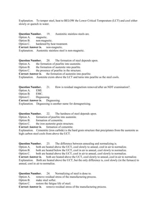 Explanation. To temper steel, heat to BELOW the Lower Critical Temperature (LCT) and cool either
slowly or quench in water.
Question Number. 19. Austenitic stainless steels are.
Option A. magnetic.
Option B. non-magnetic.
Option C. hardened by heat treatment.
Correct Answer is. non-magnetic.
Explanation. Austenitic stainless steel is non-magnetic.
Question Number. 20. The formation of steel depends upon.
Option A. the formation of pearlite into austenite.
Option B. the formation of austenite into pearlite.
Option C. the presence of pearlite in the structure.
Correct Answer is. the formation of austenite into pearlite.
Explanation. Austenite exists above the LCT and turns into pearlite as the steel cools.
Question Number. 21. How is residual magnetism removed after an NDT examination?.
Option A. EMI.
Option B. EMC.
Option C. Degaussing.
Correct Answer is. Degaussing.
Explanation. Degaussing is another name for demagnetising.
Question Number. 22. The hardness of steel depends upon.
Option A. formation of pearlite into austenite.
Option B. formation of cementite.
Option C. the iron austenite grain structure.
Correct Answer is. formation of cementite.
Explanation. Cementite (iron carbide) is the hard grain structure that precipitates from the austenite as
high carbon steel cools from above the UCT.
Question Number. 23. The difference between annealing and normalizing is.
Option A. both are heated above the UCT, cool slowly to anneal, cool in air to normalize.
Option B. both are heated below the UCT, cool in air to anneal, cool slowly to normalize.
Option C. both are heated above the UCT, cool in air to anneal, cool slowly to normalize.
Correct Answer is. both are heated above the UCT, cool slowly to anneal, cool in air to normalize.
Explanation. Both are heated above the UCT, but the only difference is, cool slowly (in the furnace) to
anneal, cool in air to normalize.
Question Number. 24. Normalizing of steel is done to.
Option A. remove residual stress of the manufacturing process.
Option B. make steel softer.
Option C. restore the fatigue life of steel.
Correct Answer is. remove residual stress of the manufacturing process.
 