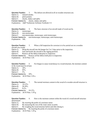 Question Number. 3. The defects not allowed at all on wooden structures are.
Option A. mineral streaks.
Option B. pitch pockets.
Option C. checks, shakes and splits.
Correct Answer is. checks, shakes and splits.
Explanation. A&P Technician Airframe Textbook 3-5.
Question Number. 4. The basic structure of an aircraft made of wood can be.
Option A. monocoque.
Option B. non-monocoque.
Option C. non-monocoque, monocoque, semi-monocoque.
Correct Answer is. non-monocoque, monocoque, semi-monocoque.
Explanation. NIL.
Question Number. 5. When a full inspection for corosion is to be carried out on a wooden
aircraft you would.
Option A. Bring the aircraft into the hangar for 2 to 3 days prior to the inspection.
Option B. Jack and trestle the aircraft to the rigging position.
Option C. Remove all the fabric/cloth prior to inspection.
Correct Answer is. Remove all the fabric/cloth prior to inspection.
Explanation. AC43 Para 1-29.
Question Number. 6. For fungus to cause wood decay in a wood structure, the moisture content
in the wood must be at least.
Option A. 20%.
Option B. 85%.
Option C. 5%.
Correct Answer is. 20%.
Explanation. AC43 Para 1-28 a.
Question Number. 7. The normal moisture content in the wood of a wooden aircraft structure is.
Option A. 10-12%.
Option B. 20-30%.
Option C. 0-2%.
Correct Answer is. 10-12%.
Explanation. AC43 Para. 1-29 g.
Question Number. 8. How is the moisture content within the wood of a wood aircraft structure
determined?.
Option A. By inserting the probe of a moisture meter.
Option B. By measuring the size of the water stains at joints.
Option C. By weighing the wood structure before and after drying it.
Correct Answer is. By inserting the probe of a moisture meter.
Explanation. AC43 Para. 1-29 g.
 