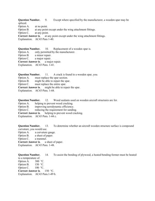 Question Number. 9. Except where specified by the manufacturer, a wooden spar may be
spliced.
Option A. at no point.
Option B. at any point except under the wing attachment fittings.
Option C. at any point.
Correct Answer is. at any point except under the wing attachment fittings.
Explanation. AC43 Para 1-40.
Question Number. 10. Replacement of a wooden spar is.
Option A. only permitted by the manufacturer.
Option B. a minor repair.
Option C. a major repair.
Correct Answer is. a major repair.
Explanation. AC43 Para. 1-41.
Question Number. 11. A crack is found in a wooden spar, you.
Option A. must replace the spar section.
Option B. might be able to repair the spar.
Option C. must replace the entire spar.
Correct Answer is. might be able to repair the spar.
Explanation. AC43 Para. 1-44.
Question Number. 12. Wood sealants used on wooden aircraft structures are for.
Option A. helping to prevent wood cracking.
Option B. improving aerodynamic efficiency.
Option C. reducing the requirement for sanding.
Correct Answer is. helping to prevent wood cracking.
Explanation. AC43 Para. 1-44 c.
Question Number. 13. To determine whether an aircraft wooden structure surface is compound
curvature, you would use.
Option A. a curvature gauge.
Option B. a sheet of paper.
Option C. a trammel.
Correct Answer is. a sheet of paper.
Explanation. AC43 Para. 1-48.
Question Number. 14. To assist the bending of plywood, a heated bending former must be heated
to a temperature of.
Option A. 300 °C.
Option B. 150 °C.
Option C. 100 °C.
Correct Answer is. 150 °C.
Explanation. AC43 Para.1-49 b.
 