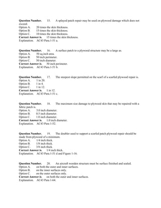 Question Number. 15. A splayed patch repair may be used on plywood damage which does not
exceed.
Option A. 20 times the skin thickness.
Option B. 15 times the skin thickness.
Option C. 10 times the skin thickness.
Correct Answer is. 15 times the skin thickness.
Explanation. AC43 Para.1-51 a.
Question Number. 16. A surface patch to a plywood structure may be a large as.
Option A. 50 sq.inch area.
Option B. 50 inch perimeter.
Option C. 50 inch diameter.
Correct Answer is. 50 inch perimeter.
Explanation. AC43 Para.1-51 b.
Question Number. 17. The steepest slope permitted on the scarf of a scarfed plywood repair is.
Option A. 1 in 20.
Option B. 1 in 4.
Option C. 1 in 12.
Correct Answer is. 1 in 12.
Explanation. AC43 Para.1-51 c.
Question Number. 18. The maximum size damage to plywood skin that may be repaired with a
fabric patch is.
Option A. 3.0 inch diameter.
Option B. 0.5 inch diameter.
Option C. 1.0 inch diameter.
Correct Answer is. 1.0 inch diameter.
Explanation. AC43 Para 1-52.
Question Number. 19. The doubler used to support a scarfed patch plywood repair should be
made from plywood of a minimum.
Option A. 1/4 inch thick.
Option B. 1/8 inch thick.
Option C. 3/8 inch thick.
Correct Answer is. 1/4 inch thick.
Explanation. AC43 Para.1-51 d and Figure 1-16.
Question Number. 20. An aircraft wooden structure must be surface finished and sealed.
Option A. on both the outer and inner surfaces.
Option B. on the inner surfaces only.
Option C. on the outer surfaces only.
Correct Answer is. on both the outer and inner surfaces.
Explanation. AC43 Para 1-64.
 