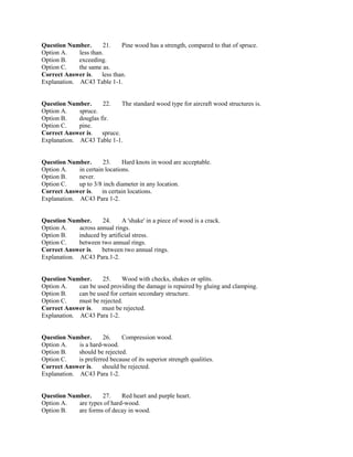 Question Number. 21. Pine wood has a strength, compared to that of spruce.
Option A. less than.
Option B. exceeding.
Option C. the same as.
Correct Answer is. less than.
Explanation. AC43 Table 1-1.
Question Number. 22. The standard wood type for aircraft wood structures is.
Option A. spruce.
Option B. douglas fir.
Option C. pine.
Correct Answer is. spruce.
Explanation. AC43 Table 1-1.
Question Number. 23. Hard knots in wood are acceptable.
Option A. in certain locations.
Option B. never.
Option C. up to 3/8 inch diameter in any location.
Correct Answer is. in certain locations.
Explanation. AC43 Para 1-2.
Question Number. 24. A 'shake' in a piece of wood is a crack.
Option A. across annual rings.
Option B. induced by artificial stress.
Option C. between two annual rings.
Correct Answer is. between two annual rings.
Explanation. AC43 Para.1-2.
Question Number. 25. Wood with checks, shakes or splits.
Option A. can be used providing the damage is repaired by gluing and clamping.
Option B. can be used for certain secondary structure.
Option C. must be rejected.
Correct Answer is. must be rejected.
Explanation. AC43 Para 1-2.
Question Number. 26. Compression wood.
Option A. is a hard-wood.
Option B. should be rejected.
Option C. is preferred because of its superior strength qualities.
Correct Answer is. should be rejected.
Explanation. AC43 Para 1-2.
Question Number. 27. Red heart and purple heart.
Option A. are types of hard-wood.
Option B. are forms of decay in wood.
 
