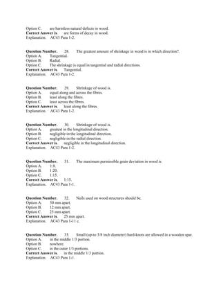 Option C. are harmless natural defects in wood.
Correct Answer is. are forms of decay in wood.
Explanation. AC43 Para 1-2.
Question Number. 28. The greatest amount of shrinkage in wood is in which direction?.
Option A. Tangential.
Option B. Radial.
Option C. The shrinkage is equal in tangential and radial directions.
Correct Answer is. Tangential.
Explanation. AC43 Para 1-2.
Question Number. 29. Shrinkage of wood is.
Option A. equal along and across the fibres.
Option B. least along the fibres.
Option C. least across the fibres.
Correct Answer is. least along the fibres.
Explanation. AC43 Para 1-2.
Question Number. 30. Shrinkage of wood is.
Option A. greatest in the longitudinal direction.
Option B. negligible in the longitudinal direction.
Option C. negligible in the radial direction.
Correct Answer is. negligible in the longitudinal direction.
Explanation. AC43 Para 1-2.
Question Number. 31. The maximum permissible grain deviation in wood is.
Option A. 1:8.
Option B. 1:20.
Option C. 1:15.
Correct Answer is. 1:15.
Explanation. AC43 Para 1-1.
Question Number. 32. Nails used on wood structures should be.
Option A. 50 mm apart.
Option B. 12 mm apart.
Option C. 25 mm apart.
Correct Answer is. 25 mm apart.
Explanation. AC43 Para 1-11 c.
Question Number. 33. Small (up-to 3/8 inch diameter) hard-knots are allowed in a wooden spar.
Option A. in the middle 1/3 portion.
Option B. nowhere.
Option C. in the outer 1/3 portions.
Correct Answer is. in the middle 1/3 portion.
Explanation. AC43 Para 1-1.
 