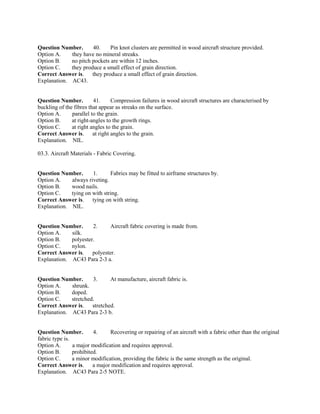 Question Number. 40. Pin knot clusters are permitted in wood aircraft structure provided.
Option A. they have no mineral streaks.
Option B. no pitch pockets are within 12 inches.
Option C. they produce a small effect of grain direction.
Correct Answer is. they produce a small effect of grain direction.
Explanation. AC43.
Question Number. 41. Compression failures in wood aircraft structures are characterised by
buckling of the fibres that appear as streaks on the surface.
Option A. parallel to the grain.
Option B. at right-angles to the growth rings.
Option C. at right angles to the grain.
Correct Answer is. at right angles to the grain.
Explanation. NIL.
03.3. Aircraft Materials - Fabric Covering.
Question Number. 1. Fabrics may be fitted to airframe structures by.
Option A. always riveting.
Option B. wood nails.
Option C. tying on with string.
Correct Answer is. tying on with string.
Explanation. NIL.
Question Number. 2. Aircraft fabric covering is made from.
Option A. silk.
Option B. polyester.
Option C. nylon.
Correct Answer is. polyester.
Explanation. AC43 Para 2-3 a.
Question Number. 3. At manufacture, aircraft fabric is.
Option A. shrunk.
Option B. doped.
Option C. stretched.
Correct Answer is. stretched.
Explanation. AC43 Para 2-3 b.
Question Number. 4. Recovering or repairing of an aircraft with a fabric other than the original
fabric type is.
Option A. a major modification and requires approval.
Option B. prohibited.
Option C. a minor modification, providing the fabric is the same strength as the original.
Correct Answer is. a major modification and requires approval.
Explanation. AC43 Para 2-5 NOTE.
 