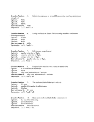 Question Number. 5. Reinforcing tape used on aircraft fabric covering must have a minimum
strength of.
Option A. 80 lb.
Option B. 40 lb.
Option C. 120 lb.
Correct Answer is. 40 lb.
Explanation. AC43 Para 2-5 a.
Question Number. 6. Lacing cord used on aircraft fabric covering must have a minimum
breaking strength of.
Option A. 120 lb.
Option B. 80 lb.
Option C. 40 lb.
Correct Answer is. 40 lb.
Explanation. AC43 Para 2-5 c.
Question Number. 7. Fabric seams are preferable.
Option A. parallel to the line of flight.
Option B. spanwise to the line of flight.
Option C. oblique to the line of flight.
Correct Answer is. parallel to the line of flight.
Explanation. AC43 Para 2-7.
Question Number. 8. Single stitched machine sewn seams are permissible.
Option A. at all locations on the aircraft.
Option B. never.
Option C. only when positioned over a structure.
Correct Answer is. only when positioned over a structure.
Explanation. AC43 Para 2-7 a 1.
Question Number. 9. The minimum pitch of hand-sewn stitch is.
Option A. 1/4 inch.
Option B. equal to 10 times the thread thickness.
Option C. 4 inches.
Correct Answer is. 1/4 inch.
Explanation. AC43 Para 2-7 a 2.
Question Number. 10. Hand sewn stitch must be locked at a minimum of.
Option A. the end of the stitch only.
Option B. 20 stitch intervals.
Option C. 10 stitch intervals.
Correct Answer is. 10 stitch intervals.
Explanation. AC43 Para 2-7 a 2.
 
