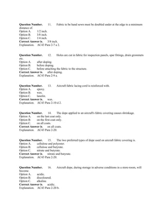 Question Number. 11. Fabric to be hand sewn must be doubled under at the edge to a minimum
distance of.
Option A. 1/2 inch.
Option B. 3/8 inch.
Option C. 1/4 inch.
Correct Answer is. 3/8 inch.
Explanation. AC43 Para 2-7 a 2.
Question Number. 12. Holes are cut in fabric for inspection panels, spar fittings, drain grommets
etc.
Option A. after doping.
Option B. before doping.
Option C. before attaching the fabric to the structure.
Correct Answer is. after doping.
Explanation. AC43 Para 2-9 a.
Question Number. 13. Aircraft fabric lacing cord is reinforced with.
Option A. epoxy.
Option B. wax.
Option C. lanolin.
Correct Answer is. wax.
Explanation. AC43 Para 2-10 d 2.
Question Number. 14. The dope applied to an aircraft's fabric covering causes shrinkage.
Option A. on the last coat only.
Option B. on the first coat only.
Option C. on all coats.
Correct Answer is. on all coats.
Explanation. AC43 Para 2-20.
Question Number. 15. The two preferred types of dope used on aircraft fabric covering is.
Option A. cellulose and polyester.
Option B. cellulose and butyrate.
Option C. nitrate and butyrate.
Correct Answer is. nitrate and butyrate.
Explanation. AC43 Para 2-20.
Question Number. 16. Aircraft dope, during storage in adverse conditions in a store-room, will
become.
Option A. acidic.
Option B. discoloured.
Option C. alkaline.
Correct Answer is. acidic.
Explanation. AC43 Para 2-20 b.
 