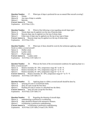 Question Number. 17. What type of dope is preferred for use on natural fiber aircraft covering?.
Option A. Nitrate.
Option B. Any type of dope is suitable.
Option C. Butyrate.
Correct Answer is. Nitrate.
Explanation. AC43 Para 2-20 c.
Question Number. 18. Which of the following is true regarding aircraft dope type?.
Option A. Nitrate dope may be applied over the top of butyrate dope.
Option B. Butyrate dope may be applied over the top of nitrate dope.
Option C. Either type of dope may be applied over the top of any type of dope.
Correct Answer is. Butyrate dope may be applied over the top of nitrate dope.
Explanation. AC43 Para 2-20 c.
Question Number. 19. What type of shoes should be worn by the technician applying a dope
finish to a fabric covered aircraft?.
Option A. Rubber soled.
Option B. Leather soled.
Option C. Plastic uppers.
Correct Answer is. Leather soled.
Explanation. AC43 Para 2-20 f table 2-3.
Question Number. 20. What are the limits of the environmental conditions for applying dope to a
fabric covered aircraft?.
Option A. Relative humidity 50 - 70%, temperature range 40 ° to 60 °F.
Option B. Relative humidity 50 - 75%, temperature range 65 ° to 75 °F.
Option C. Relative humidity 20 - 60%, temperature range 65 ° to 75 °F.
Correct Answer is. Relative humidity 20 - 60%, temperature range 65 ° to 75 °F.
Explanation. AC43 Para 2-20 f table 2-4.
Question Number. 21. Applying dope to a fabric covered aircraft should be done by.
Option A. spraying all coats to avoid brush marks.
Option B. spray all coats except the first three.
Option C. brushing all coats to ensure it is absorbed into the fabric.
Correct Answer is. spray all coats except the first three.
Explanation. AC43 Para 2-20 f table 2-4.
Question Number. 22. Regarding the thinning of aircraft dope.
Option A. underthinning is preferred to overthinning.
Option B. dope should be thinned with automotive thinners.
Option C. overthinning is preferred to underthinning.
Correct Answer is. overthinning is preferred to underthinning.
Explanation. AC43 Para 2-20 f table 2-4 and 2-20 c NOTE.
 
