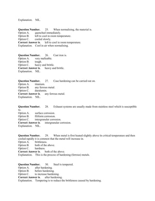 Explanation. NIL.
Question Number. 25. When normalising, the material is.
Option A. quenched immediately.
Option B. left to cool in room temperature.
Option C. cooled slowly.
Correct Answer is. left to cool in room temperature.
Explanation. Cool in air when normalising.
Question Number. 26. Cast iron is.
Option A. very malleable.
Option B. tough.
Option C. heavy and brittle.
Correct Answer is. heavy and brittle.
Explanation. NIL.
Question Number. 27. Case hardening can be carried out on.
Option A. titanium.
Option B. any ferrous metal.
Option C. duralumin.
Correct Answer is. any ferrous metal.
Explanation. NIL.
Question Number. 28. Exhaust systems are usually made from stainless steel which is susceptible
to.
Option A. surface corrosion.
Option B. filiform corrosion.
Option C. intergranular corrosion.
Correct Answer is. intergranular corrosion.
Explanation. NIL.
Question Number. 29. When metal is first heated slightly above its critical temperature and then
cooled rapidly it is common that the metal will increase in.
Option A. brittleness.
Option B. both of the above.
Option C. hardness.
Correct Answer is. both of the above.
Explanation. This is the process of hardening (ferrous) metals.
Question Number. 30. Steel is tempered.
Option A. after hardening.
Option B. before hardening.
Option C. to increase hardening.
Correct Answer is. after hardening.
Explanation. Tempering is to reduce the brittleness caused by hardening.
 