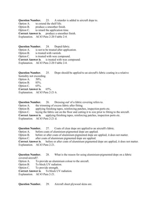Question Number. 23. A retarder is added to aircraft dope to.
Option A. to extend the shelf life.
Option B. produce a smoother finish.
Option C. to retard the application time.
Correct Answer is. produce a smoother finish.
Explanation. AC43 Para 2-20 f table 2-4.
Question Number. 24. Doped fabric.
Option A. is not to be treated after application.
Option B. is treated with varnish.
Option C. is treated with wax compound.
Correct Answer is. is treated with wax compound.
Explanation. AC43 Para 2-20 f table 2-4.
Question Number. 25. Dope should be applied to an aircraft's fabric coating in a relative
humidity not exceeding.
Option A. 50%.
Option B. 85%.
Option C. 65%.
Correct Answer is. 65%.
Explanation. AC43 Para 2-21 6.
Question Number. 26. Dressing out' of a fabric covering refers to.
Option A. the trimming of excess fabric after fitting.
Option B. applying finishing tapes, reinforcing patches, inspection ports etc.
Option C. laying the fabric out on the floor and cutting it to size prior to fitting to the aircraft.
Correct Answer is. applying finishing tapes, reinforcing patches, inspection ports etc.
Explanation. AC43 Para 2-21 d.
Question Number. 27. Coats of clear dope are applied to an aircraft's fabric.
Option A. before coats of aluminium pigmented dope are applied.
Option B. before or after coats of aluminium pigmented dope are applied, it does not matter.
Option C. after coats of aluminium pigmented dope are applied.
Correct Answer is. before or after coats of aluminium pigmented dope are applied, it does not matter.
Explanation. AC43 Para 2-21.
Question Number. 28. What is the reason for using aluminium-pigmented dope on a fabric
covered aircraft?.
Option A. To provide an aluminium colour to the aircraft.
Option B. To block UV radiation.
Option C. To provide strength.
Correct Answer is. To block UV radiation.
Explanation. AC43 Para 2-21.
Question Number. 29. Aircraft sheet plywood skins are.
 