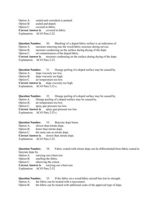 Option A. sealed and varnished or painted.
Option B. sealed and doped.
Option C. covered in fabric.
Correct Answer is. covered in fabric.
Explanation. AC43 Para 2-22.
Question Number. 30. Blushing' of a doped fabric surface is an indication of.
Option A. moisture enterring into the wood/fabric structure during service.
Option B. moisture condensing on the surface during drying of the dope.
Option C. oil contamination of the doped fabric.
Correct Answer is. moisture condensing on the surface during drying of the dope.
Explanation. AC43 Para 2-23.
Question Number. 31. Orange peeling of a doped surface may be caused by.
Option A. dope viscosity too low.
Option B. dope viscosity too high.
Option C. air temperature too low.
Correct Answer is. dope viscosity too high.
Explanation. AC43 Para 2-23 c.
Question Number. 32. Orange peeling of a doped surface may be caused by.
Option A. Orange peeling of a doped surface may be caused by.
Option B. air temperature too low.
Option C. spray gun pressure too low.
Correct Answer is. spray gun pressure too low.
Explanation. AC43 Para 2-23 c.
Question Number. 33. Butyrate dope burns.
Option A. slower than nitrate dope.
Option B. faster than nitrate dope.
Option C. the same rate as nitrate dope.
Correct Answer is. slower than nitrate dope.
Explanation. AC43 Para 2-32.
Question Number. 34. Fabric coated with nitrate dope can be differentiated from fabric coated in
butyrate dope by.
Option A. carrying out a burn test.
Option B. smelling the fabric.
Option C. observing the colour.
Correct Answer is. carrying out a burn test.
Explanation. AC43 Para 2-32.
Question Number. 35. If the fabric on a wood/fabric aircraft has lost its strength.
Option A. the fabric can be treated with a rejuvenator.
Option B. the fabric can be treated with additional coats of the approved type of dope.
 