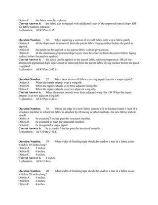 Option C. the fabric must be replaced.
Correct Answer is. the fabric can be treated with additional coats of the approved type of dope. OR
the fabric must be replaced.
Explanation. AC43 Para 2-35.
Question Number. 36. When repairing a section of aircraft fabric with a new fabric patch.
Option A. all the dope must be removed from the parent fabric faying surface before the patch is
applied.
Option B. the patch can be applied to the parent fabric without preparation.
Option C. all the aluminium-pigmented dope layers must be removed from the parent fabric faying
surface before the patch is applied.
Correct Answer is. the patch can be applied to the parent fabric without preparation. OR all the
aluminium-pigmented dope layers must be removed from the parent fabric faying surface before the patch
is applied.
Explanation. AC43 Para 2-42 b.
Question Number. 37. When does an aircraft fabric covering repair become a major repair?.
Option A. When the repair extends over a wing rib.
Option B. When the repair extends over three adjacent wing ribs.
Option C. When the repair extends over two adjacent wing ribs.
Correct Answer is. When the repair extends over three adjacent wing ribs. OR When the repair
extends over two adjacent wing ribs
Explanation. AC43 Para 2-42 d.
Question Number. 38. Where the edge of a new fabric section will be located within 1 inch of a
structural member to which the fabric is attached by rib lacing or other methods, the new fabric section
should.
Option A. be extended 3 inches past the structural member.
Option B. be extended to meet the structural member.
Option C. be designated a major repair.
Correct Answer is. be extended 3 inches past the structural member.
Explanation. AC43 Para 2-42 f.
Question Number. 39. What width of finishing tape should be used on a tear in a fabric cover
which is 10 inches long?.
Option A. 2 inches.
Option B. 6 inches.
Option C. 4 inches.
Correct Answer is. 4 inches.
Explanation. AC43 2-44 a.
Question Number. 40. What width of finishing tape should be used on a tear in a fabric cover
which is 20 inches long?.
Option A. 6 inches.
Option B. 2 inches.
Option C. 4 inches.
 